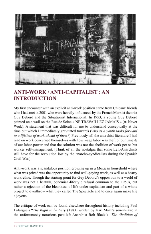 ANTI-WORK / ANTI-CAPITALI INTRODUCTION  My first encounter with an explicit anti-work position came from Chicans friends who I had met in 2001 who were heavily-influenced by the French Marsist theorist Guy Debord and the Situationist International. In 1953, a young Guy Debord painted on a wall on the Rue de Seine « NE TRAVAILLEZ JAMAIS » (tr. Never Work). A statement that was diffiult for me to understand conceptually at the time but which | immediately gravitated towards (who as a youth looks forward 10.a lfetime of work ahead of them?) Previously, al the anarchist literature I had read on work concerned themselves with how wage labor was theft of our time & of our labor-power and that the solution was not the abolition of work per se but worker self-management. [Think of all the nostalgia that some Left-Anarchisis still have for the revolution lost by the anarcho-syndicalists during the Spanish Civil War ]  Anti-work was a scandalous position growing up in a Mexican houschold where what was prized was the opportunity to find well-paying work, as well as a hearly work cthic. Though the starting point for Guy Debord’s opposition to a world of work was not a beatik, bohemian-lifestyle refusal common to the 1950s, but rather a rejection of the bleariness of life under capitalism and part of a whole projeet to overthrow what they called The Spectacle and to once again make life ajoyous.  The eritique of wark can be found elsewhere throughout history including Paul Lafargue’s “The Right to be Lazy"(1883) written by Karl Marx’s son-in-law; in the unfortunately notorious post-left Anarchist Bob Black’s “The Abolition of  21BUT WE HAVETO 